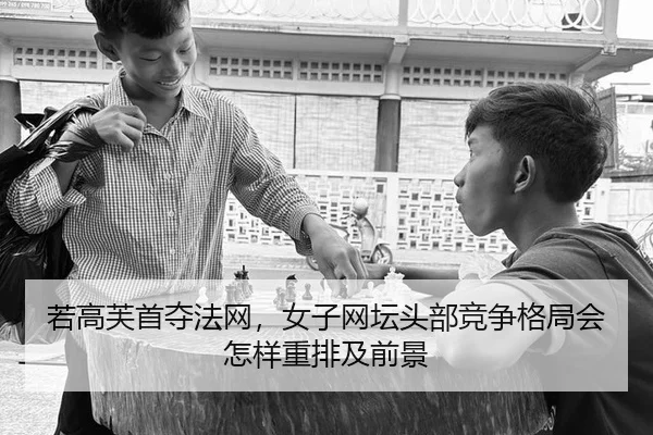 若高芙首夺法网，女子网坛头部竞争格局会怎样重排及前景